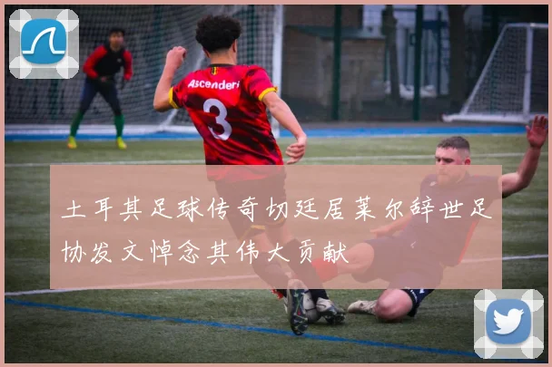 土耳其足球传奇切廷居莱尔辞世足协发文悼念其伟大贡献