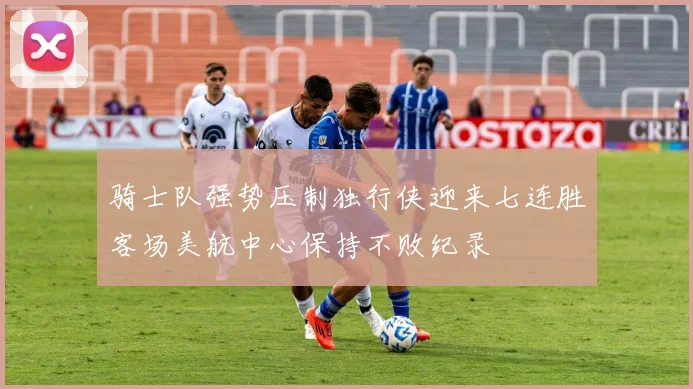骑士队强势压制独行侠迎来七连胜客场美航中心保持不败纪录
