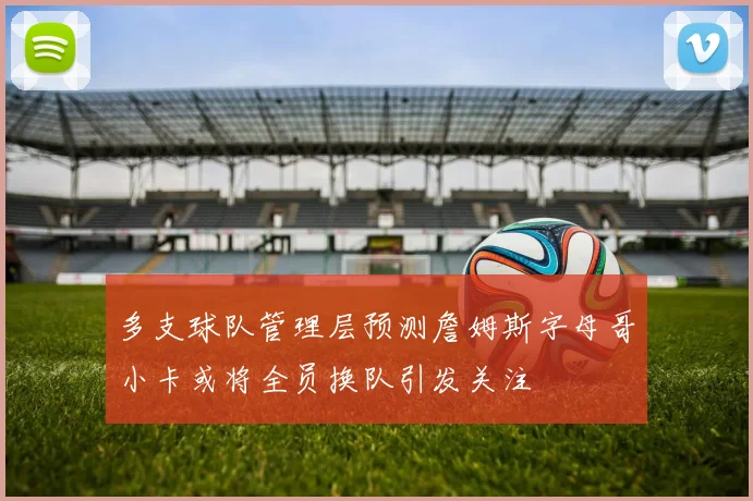 多支球队管理层预测詹姆斯字母哥小卡或将全员换队引发关注