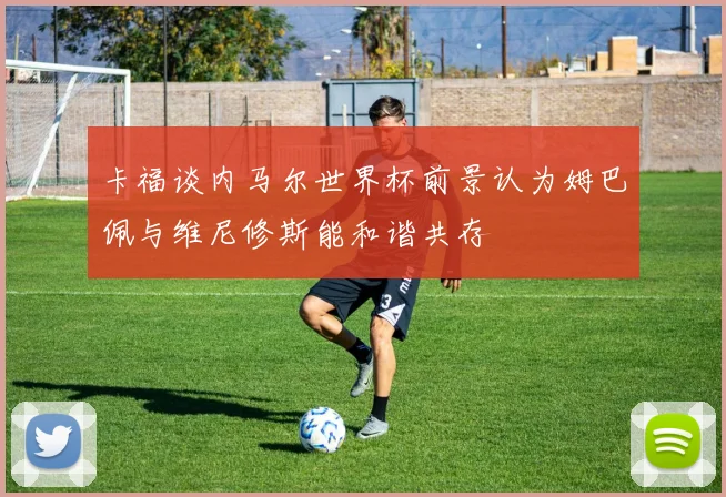 卡福谈内马尔世界杯前景认为姆巴佩与维尼修斯能和谐共存