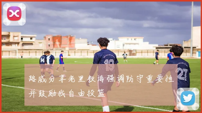 路威分享老里教诲强调防守重要性并鼓励我自由投篮