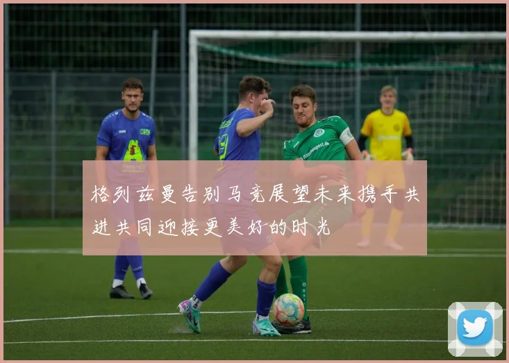 格列兹曼告别马竞展望未来携手共进共同迎接更美好的时光