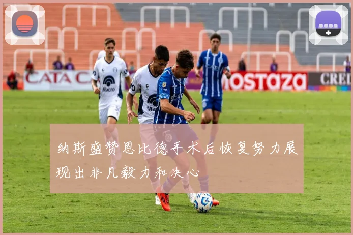 纳斯盛赞恩比德手术后恢复努力展现出非凡毅力和决心