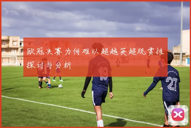 欧冠决赛为何难以超越英超观赏性探讨与分析