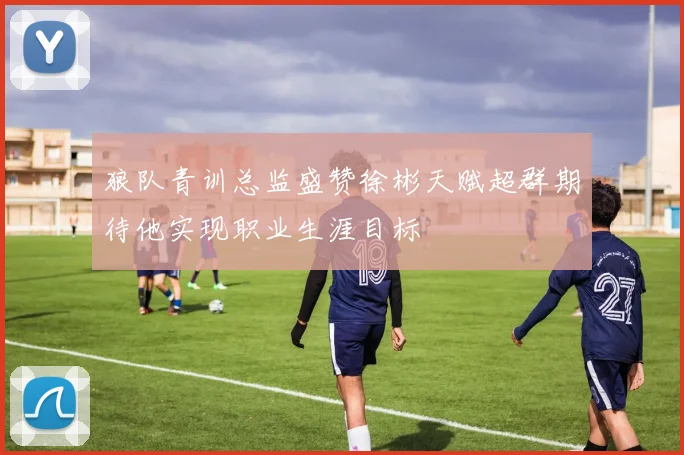 狼队青训总监盛赞徐彬天赋超群期待他实现职业生涯目标