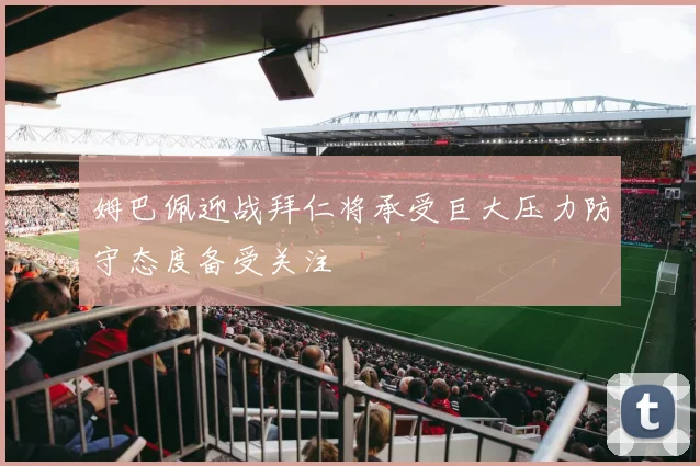 姆巴佩迎战拜仁将承受巨大压力防守态度备受关注