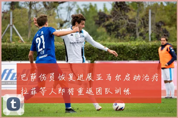 巴萨伤员恢复进展亚马尔启动治疗拉菲等人即将重返团队训练