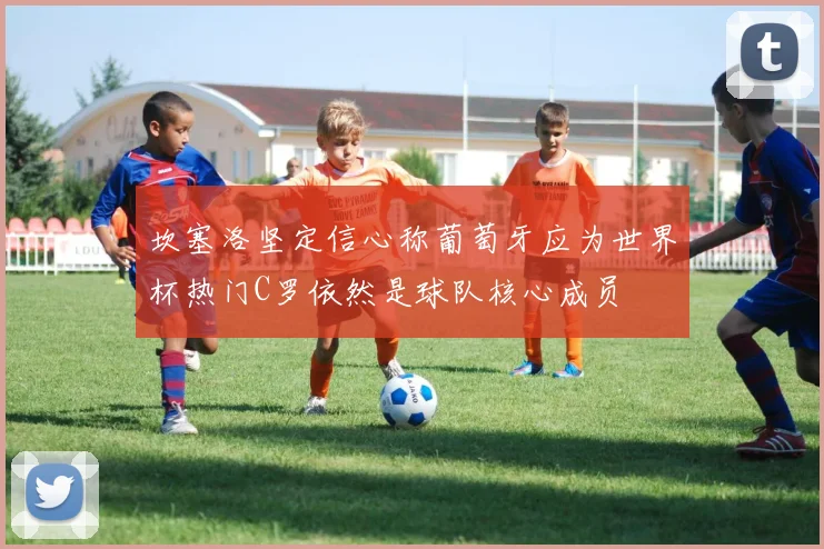 坎塞洛坚定信心称葡萄牙应为世界杯热门C罗依然是球队核心成员