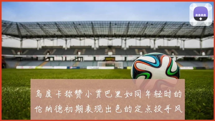 乌度卡称赞小贾巴里如同年轻时的伦纳德初期表现出色的定点投手风格