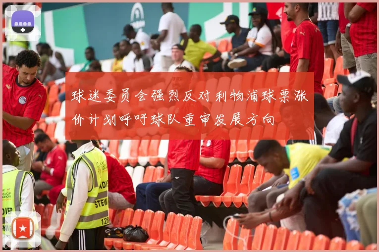 球迷委员会强烈反对利物浦球票涨价计划呼吁球队重审发展方向