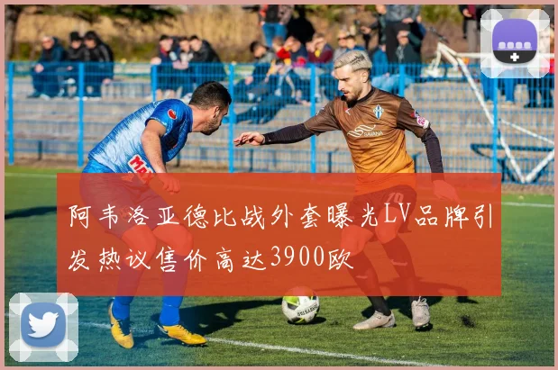 阿韦洛亚德比战外套曝光LV品牌引发热议售价高达3900欧