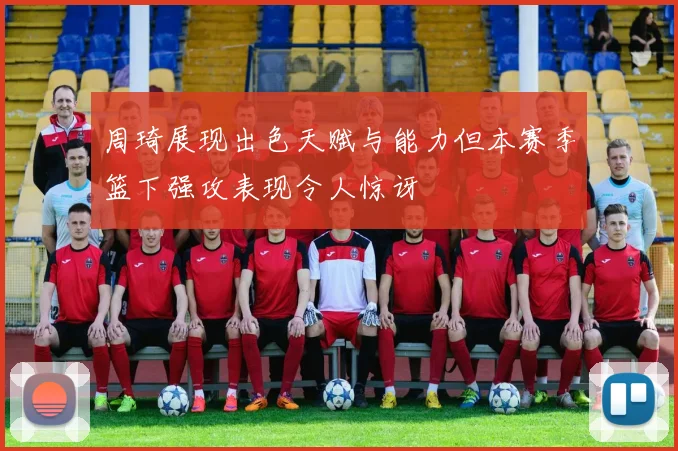 周琦展现出色天赋与能力但本赛季篮下强攻表现令人惊讶