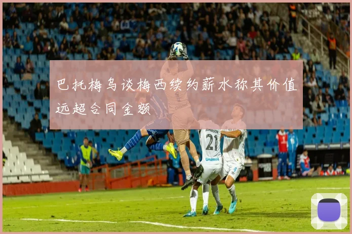 巴托梅乌谈梅西续约薪水称其价值远超合同金额