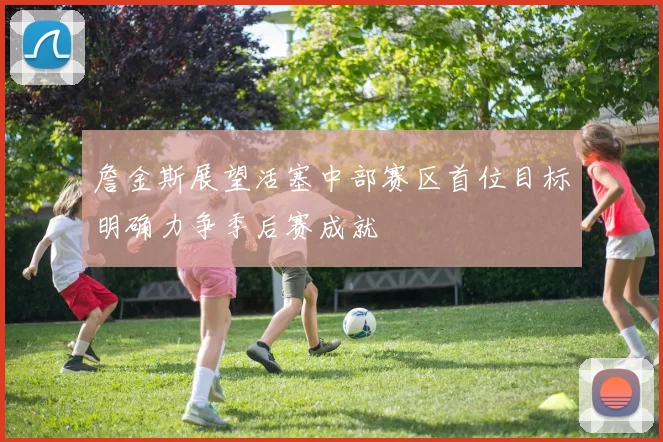 詹金斯展望活塞中部赛区首位目标明确力争季后赛成就