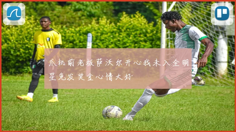 爪机前老板萨沃尔开心我未入全明星免发奖金心情大好