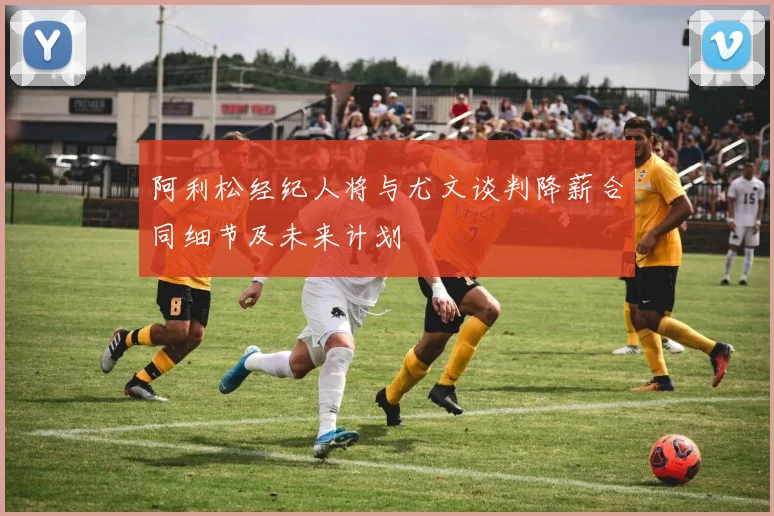 阿利松经纪人将与尤文谈判降薪合同细节及未来计划