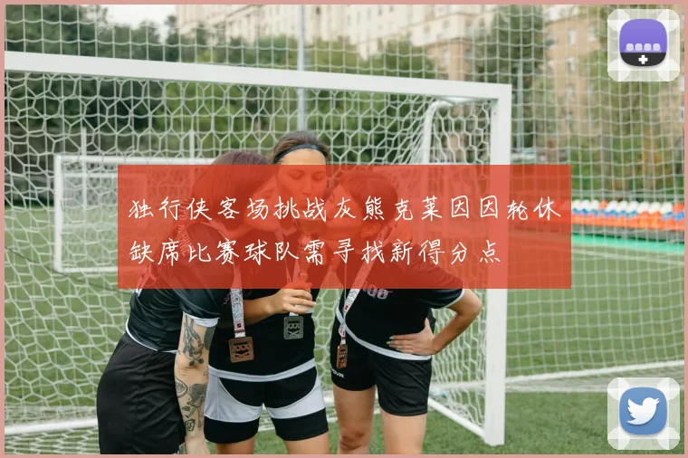 独行侠客场挑战灰熊克莱因因轮休缺席比赛球队需寻找新得分点