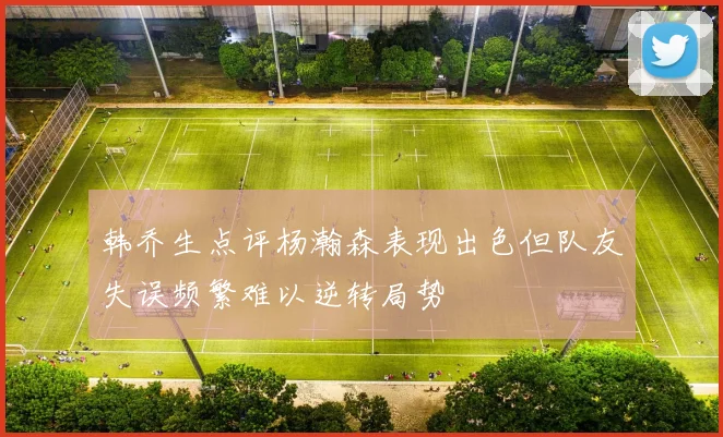 韩乔生点评杨瀚森表现出色但队友失误频繁难以逆转局势