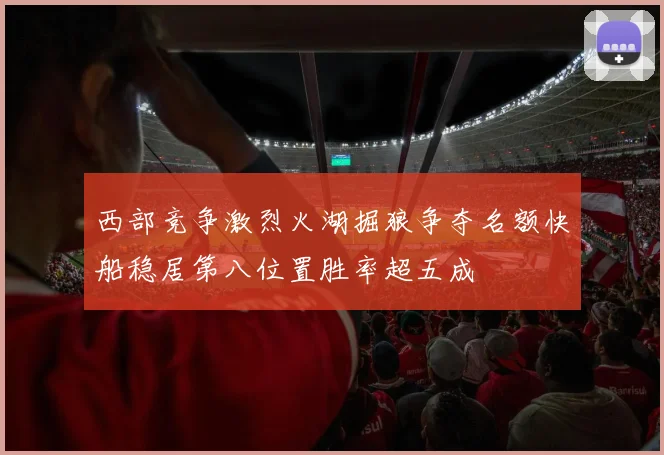 西部竞争激烈火湖掘狼争夺名额快船稳居第八位置胜率超五成