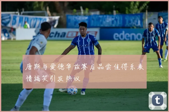 唐斯与爱德华兹赛后品尝佳得乐表情搞笑引发热议