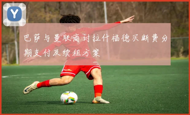 巴萨与曼联商讨拉什福德买断费分期支付及续租方案