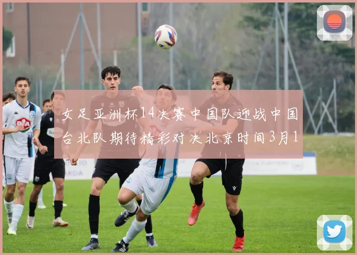 女足亚洲杯14决赛中国队迎战中国台北队期待精彩对决北京时间3月14日13点开赛