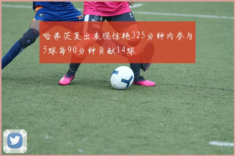 哈弗茨复出表现惊艳325分钟内参与5球每90分钟贡献14球