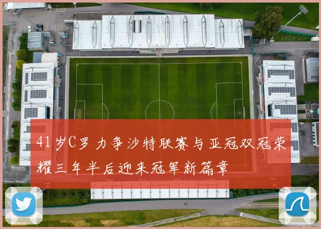 41岁C罗力争沙特联赛与亚冠双冠荣耀三年半后迎来冠军新篇章