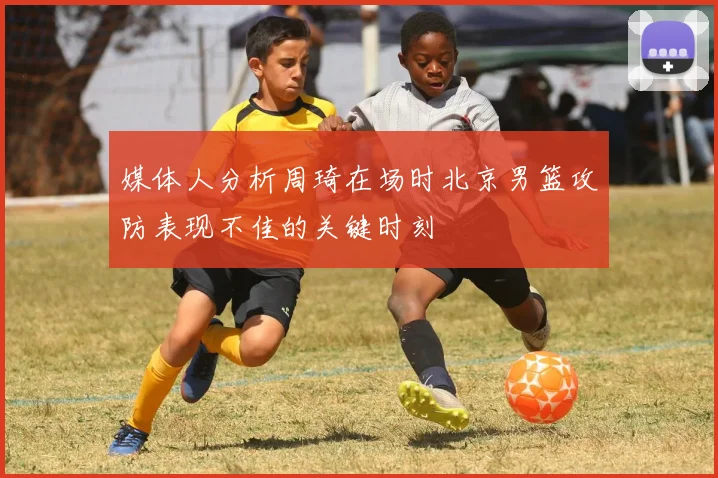 媒体人分析周琦在场时北京男篮攻防表现不佳的关键时刻