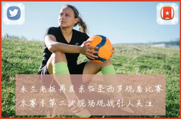 米兰老板再度亲临圣西罗观看比赛本赛季第二次现场观战引人关注