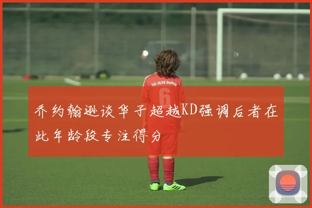 乔约翰逊谈华子超越KD强调后者在此年龄段专注得分