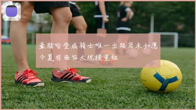 豪赌哈登成骑士唯一出路若未如愿今夏将面临大规模重组