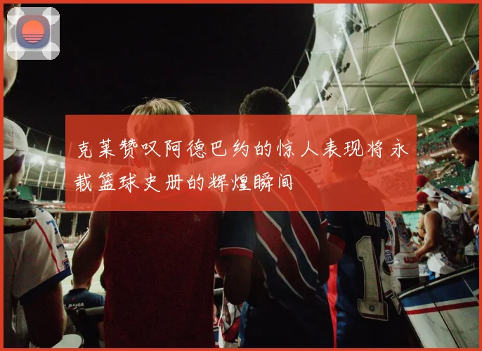 克莱赞叹阿德巴约的惊人表现将永载篮球史册的辉煌瞬间