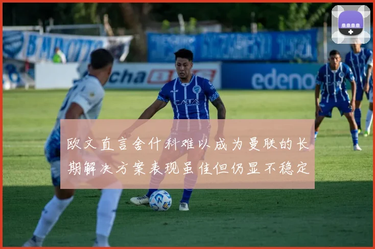 欧文直言舍什科难以成为曼联的长期解决方案表现虽佳但仍显不稳定
