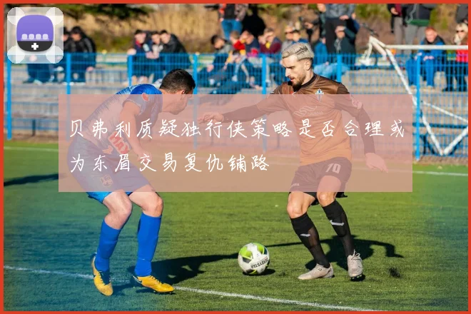 贝弗利质疑独行侠策略是否合理或为东眉交易复仇铺路