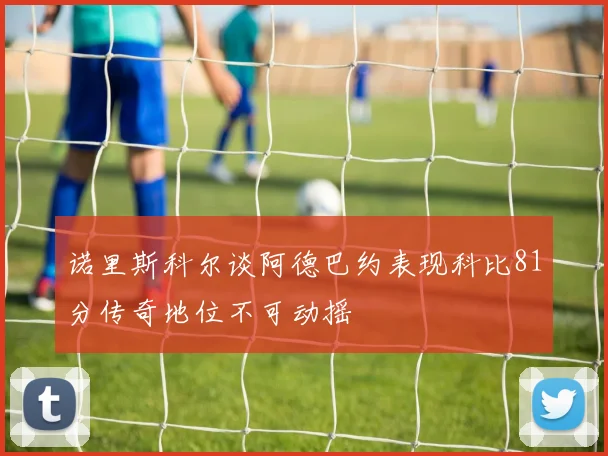诺里斯科尔谈阿德巴约表现科比81分传奇地位不可动摇