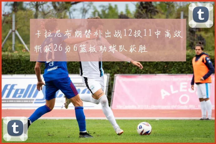 卡拉尼布朗替补出战12投11中高效斩获26分6篮板助球队获胜