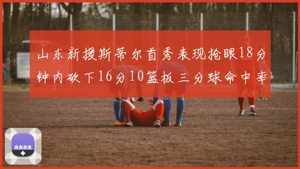 山东新援斯蒂尔首秀表现抢眼18分钟内砍下16分10篮板三分球命中率高达66