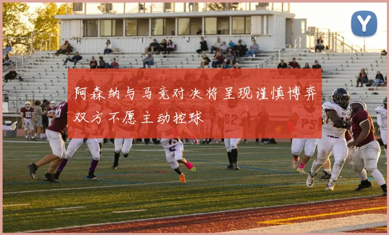 阿森纳与马竞对决将呈现谨慎博弈双方不愿主动控球
