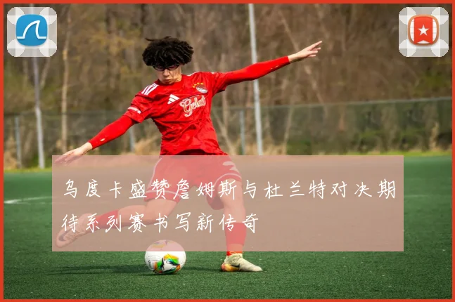 乌度卡盛赞詹姆斯与杜兰特对决期待系列赛书写新传奇