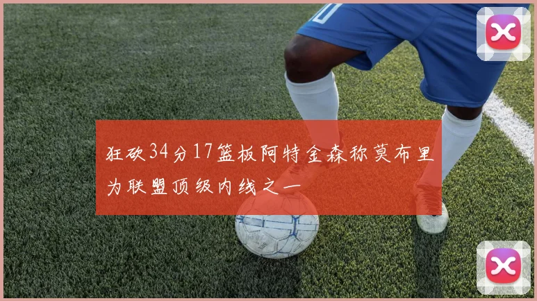 狂砍34分17篮板阿特金森称莫布里为联盟顶级内线之一