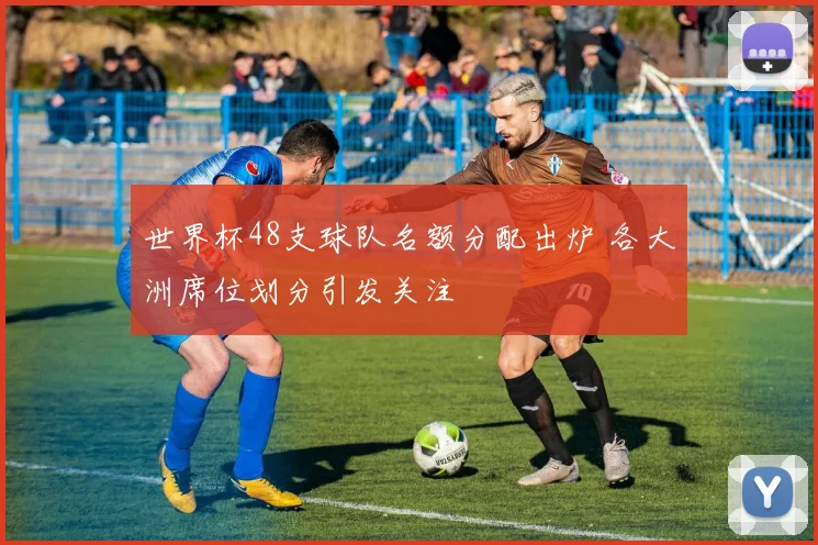 世界杯48支球队名额分配出炉 各大洲席位划分引发关注