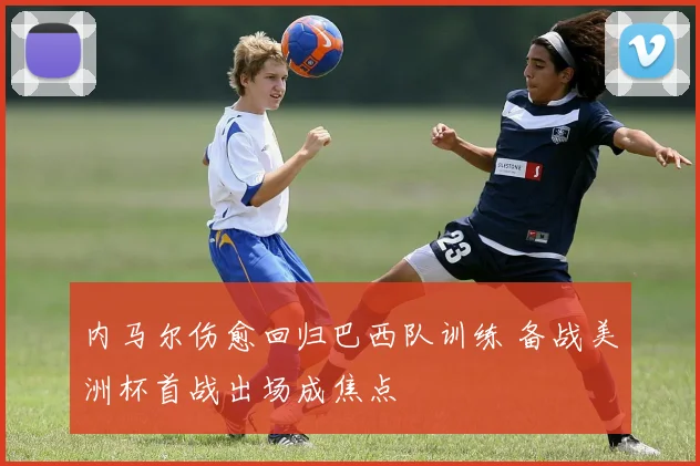 内马尔伤愈回归巴西队训练 备战美洲杯首战出场成焦点