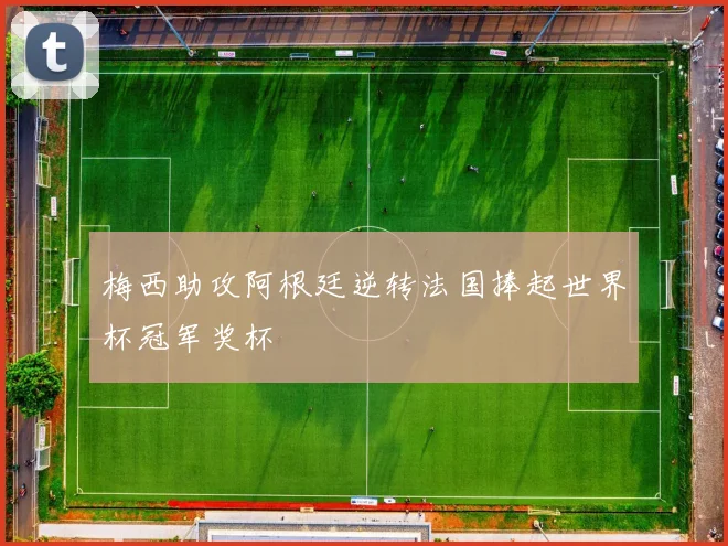 梅西助攻阿根廷逆转法国捧起世界杯冠军奖杯