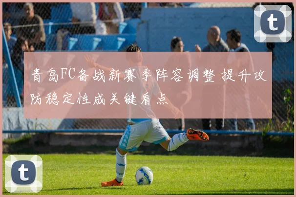青岛FC备战新赛季阵容调整 提升攻防稳定性成关键看点