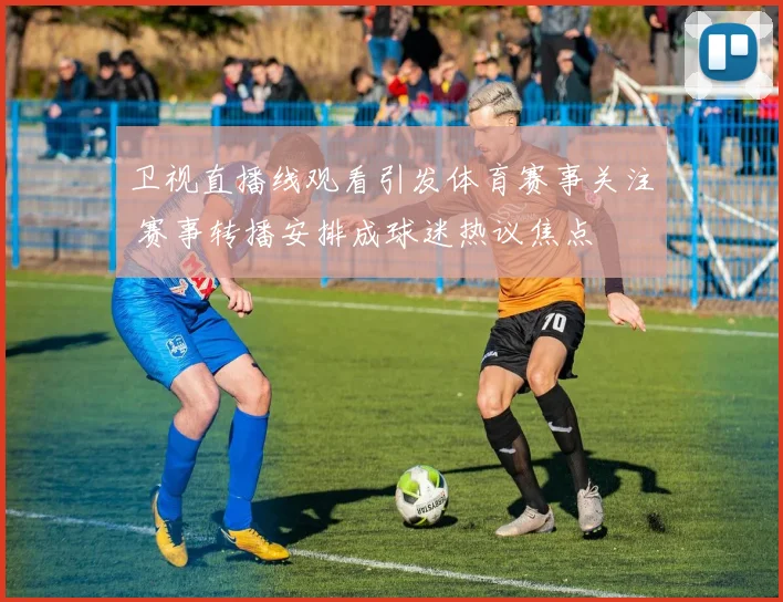 卫视直播线观看引发体育赛事关注 赛事转播安排成球迷热议焦点