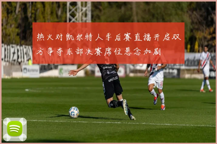 热火对凯尔特人季后赛直播开启双方争夺东部决赛席位悬念加剧