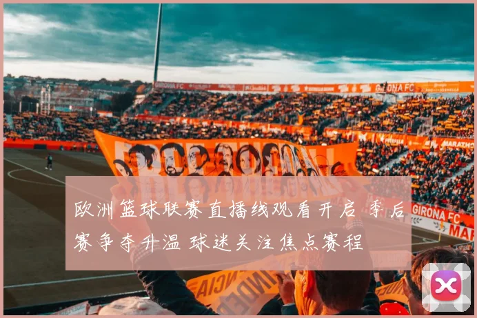 欧洲篮球联赛直播线观看开启 季后赛争夺升温 球迷关注焦点赛程