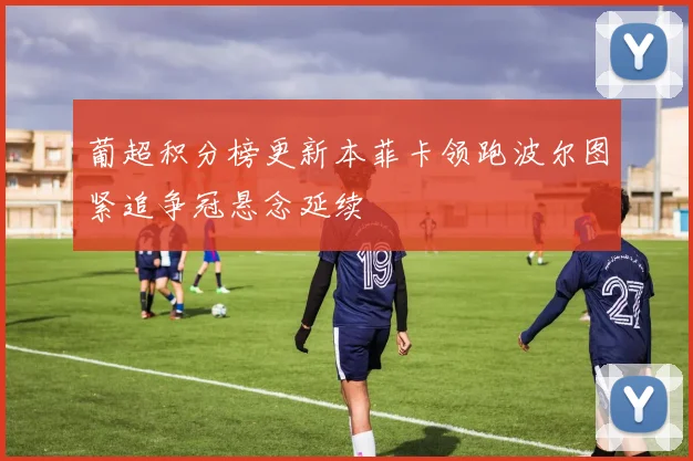 葡超积分榜更新本菲卡领跑波尔图紧追争冠悬念延续