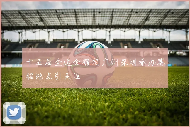 十五届全运会确定广州深圳承办赛程地点引关注